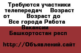 Требуются участники телепередач. › Возраст от ­ 18 › Возраст до ­ 60 - Все города Работа » Вакансии   . Башкортостан респ.